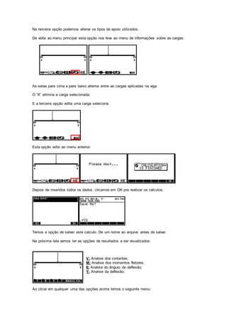Na terceira opção podemos alterar os tipos de apoio utilizados.
De volta ao menu principal esta opção nos leva ao menu de informações sobre as cargas:
As setas para cima e para baixo alterna entre as cargas aplicadas na viga.
O “X” elimina a carga selecionada.
E a terceira opção edita uma carga seleciona.
Esta opção volta ao menu anterior.
Depois de inseridos todos os dados, clicamos em OK pra realizar os cálculos.
Temos a opção de salvar este calculo. De um nome ao arquivo antes de salvar.
Na próxima tela vamos ter as opções de resultados a ser visualizados:
V; Analise dos cortantes;
M; Analise dos momentos fletores;
θ; Analise do ângulo de deflexão;
Y; Analise da deflexão;
Ao clicar em qualquer uma das opções acima temos o seguinte menu:
 