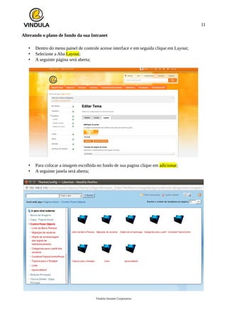 11
Alterando o plano de fundo da sua Intranet
• Dentro do menu painel de controle acesse interface e em seguida clique em Layout;
• Selecione a Aba Layout;
• A seguinte página será aberta;
• Para colocar a imagem escolhida no fundo de sua pagina clique em adicionar;
• A seguinte janela será aberta;
Vindula Intranet Corporativa
 
