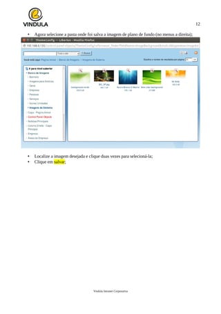 12
• Agora selecione a pasta onde foi salva a imagem de plano de fundo (no menus a direita);
• Localize a imagem desejada e clique duas vezes para selecioná-la;
• Clique em salvar;
Vindula Intranet Corporativa
 