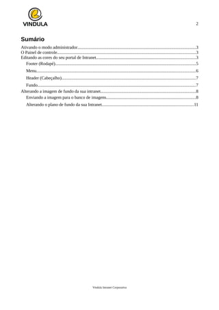 2
Sumário
Ativando o modo administrador...........................................................................................................3
O Painel de controle.............................................................................................................................3
Editando as cores do seu portal de Intranet..........................................................................................3
Footer (Rodapé)...............................................................................................................................5
Menu................................................................................................................................................6
Header (Cabeçalho).........................................................................................................................7
Fundo...............................................................................................................................................7
Alterando a imagem de fundo da sua intranet......................................................................................8
Enviando a imagem para o banco de imagens.................................................................................8
Alterando o plano de fundo da sua Intranet...................................................................................11
Vindula Intranet Corporativa
 