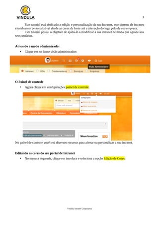 3
Este tutorial está dedicado a edição e personalização da sua Intranet, este sistema de intranet
é totalmente personalizável desde as cores da fonte até a alteração do logo pelo de sua empresa.
Este tutorial possui o objetivo de ajudá-lo a modificar a sua intranet de modo que agrade aos
seus usuários.
Ativando o modo administrador
• Clique em no ícone visão administrador:
O Painel de controle
• Agora clique em configurações painel de controle:
No painel de controle você terá diversos recursos para alterar ou personalizar a sua intranet.
Editando as cores do seu portal de Intranet
• No menu a esquerda, clique em interface e seleciona a opção Edição de Cores:
Vindula Intranet Corporativa
 