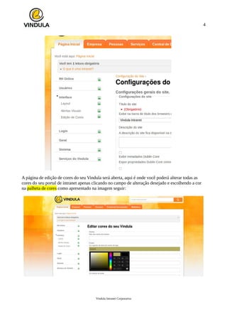 4
A página de edição de cores do seu Vindula será aberta, aqui é onde você poderá alterar todas as
cores do seu portal de intranet apenas clicando no campo de alteração desejado e escolhendo a cor
na palheta de cores como apresentado na imagem seguir:
Vindula Intranet Corporativa
 