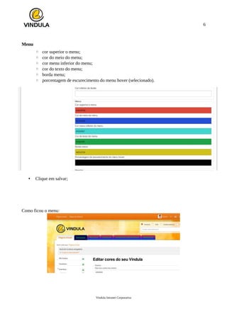 6
Menu
◦ cor superior o menu;
◦ cor do meio do menu;
◦ cor menu inferior do menu;
◦ cor do texto do menu;
◦ borda menu;
◦ porcentagem de escurecimento do menu hover (selecionado).
• Clique em salvar;
Como ficou o menu:
Vindula Intranet Corporativa
 