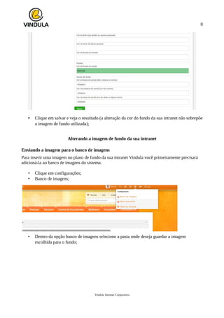 8
• Clique em salvar e veja o resultado (a alteração da cor do fundo da sua intranet não sobrepõe
a imagem de fundo utilizada);
Alterando a imagem de fundo da sua intranet
Enviando a imagem para o banco de imagens
Para inserir uma imagem no plano de fundo da sua intranet Vindula você primeiramente precisará
adicioná-la ao banco de imagens do sistema.
• Clique em configurações;
• Banco de imagens;
• Dentro da opção banco de imagens selecione a pasta onde deseja guardar a imagem
escolhida para o fundo;
Vindula Intranet Corporativa
 