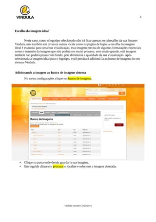 3
Escolha da imagem ideal
Neste caso, como o logotipo selecionado não irá ficar apenas no cabeçalho da sua Intranet
Vindula, mas também em diversos outros locais como na pagina de login, a escolha da imagem
ideal é essencial para uma boa visualização, esta imagem precisa de algumas formatações essenciais
como o tamanho da imagem que não poderá ser muito pequena, nem muito grande, está imagem
também não poderá possuir um fundo, pois diminuiria a qualidade da sua visualização. Após
selecionada a imagem ideal para o logotipo, você precisará adicioná-la ao banco de imagens do seu
sistema Vindula.
Adicionando a imagem ao banco de imagens sistema
No menu configurações clique em banco de imagens;
• Clique na pasta onde deseja guardar a sua imagem;
• Em seguida clique em procurar e localize e selecione a imagem desejada.
Vindula Intranet Corporativa
 