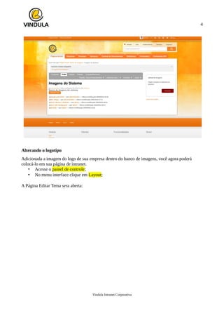 4
Alterando o logotipo
Adicionada a imagem do logo de sua empresa dentro do banco de imagens, você agora poderá
colocá-lo em sua página de intranet.
• Acesse o painel de controle;
• No menu interface clique em Layout;
A Página Editar Tema sera aberta:
Vindula Intranet Corporativa
 