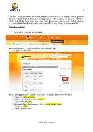 3
Uma capa serve para armazenar os blocos de conteúdos que você ou sua empresa desejar apresentar
dentro da intranet Vindula, dezenas de blocos podem ser adicionados na sua capa, este tutorial foi
criado para ajudar-lhe a criar uma capa onde futuramente sua empresa poderá adicionar
personalizações utilizando os mais diversos tipos de blocos oferecidos pela Intranet Vindula.
Criando uma Pasta
• Após ativar a visão de administrador:
Vamos começar criando uma pasta para armazenar nossa capa.
• Clique em conteúdo;
Nesta página podemos visualizar todas as pastas e conteúdos da sua intranet Vindula
• Clique em adicionar item...
• Posicione o mouse em cima de conteúdo;
• Agora clique em pasta;
• Na aba configurações selecione a opção Excluir da navegação.
• Clique em salvar;
• A nossa pasta foi criada.
Vindula Intranet Corporativa
 