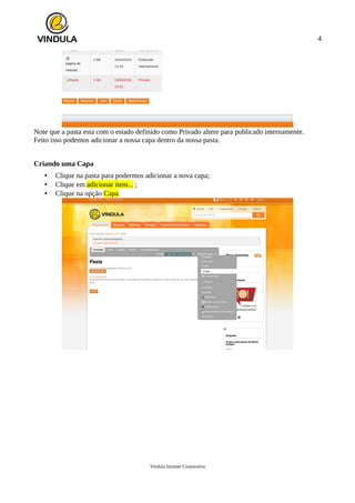 4
Note que a pasta esta com o estado definido como Privado altere para publicado internamente.
Feito isso podemos adicionar a nossa capa dentro da nossa pasta.
Criando uma Capa
• Clique na pasta para podermos adicionar a nova capa;
• Clique em adicionar item... ;
• Clique na opção Capa.
Vindula Intranet Corporativa
 