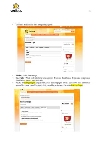 5
• Você será direcionado para a seguinte página:
• Titulo = titulo da sua capa;
• Descrição = Você pode adicionar uma simples descrição da utilidade desta capa ou para que
finalidade a mesma será utilizada;
• Na aba de configurações clique em Excluir da navegação. (Pois a capa serve para armazenar
nossos blocos de conteúdo para exibir estes blocos iremos criar uma Carrega Capa).
Vindula Intranet Corporativa
 