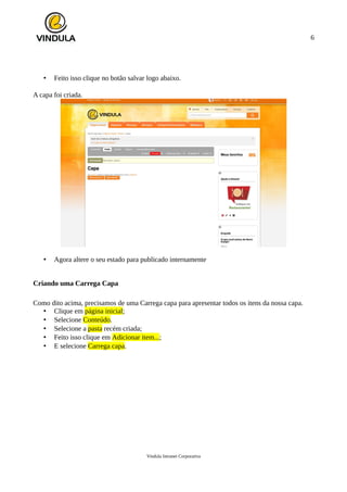 6
• Feito isso clique no botão salvar logo abaixo.
A capa foi criada.
• Agora altere o seu estado para publicado internamente
Criando uma Carrega Capa
Como dito acima, precisamos de uma Carrega capa para apresentar todos os itens da nossa capa.
• Clique em página inicial;
• Selecione Conteúdo.
• Selecione a pasta recém criada;
• Feito isso clique em Adicionar item...;
• E selecione Carrega capa.
Vindula Intranet Corporativa
 