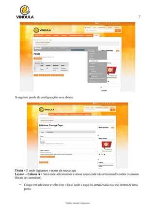 7
A seguinte janela de configurações sera aberta:
Titulo = É onde digitamos o nome da nossa capa
Layout – Coluna A = Será onde adicionamos a nossa capa (onde são armazenados todos os nossos
blocos de conteúdos).
• Clique em adicionar e selecione o local onde a capa foi armazenada no caso dentro de uma
pasta.
Vindula Intranet Corporativa
 