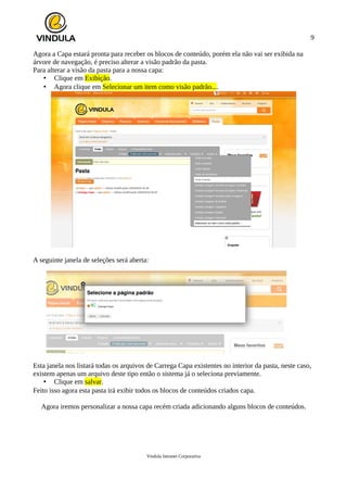 9
Agora a Capa estará pronta para receber os blocos de conteúdo, porém ela não vai ser exibida na
árvore de navegação, é preciso alterar a visão padrão da pasta.
Para alterar a visão da pasta para a nossa capa:
• Clique em Exibição.
• Agora clique em Selecionar um item como visão padrão....
A seguinte janela de seleções será aberta:
Esta janela nos listará todas os arquivos de Carrega Capa existentes no interior da pasta, neste caso,
existem apenas um arquivo deste tipo então o sistema já o seleciona previamente.
• Clique em salvar.
Feito isso agora esta pasta irá exibir todos os blocos de conteúdos criados capa.
Agora iremos personalizar a nossa capa recém criada adicionando alguns blocos de conteúdos.
Vindula Intranet Corporativa
 