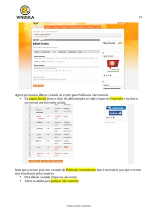 10
Agora precisamos alterar o estado do evento para Publicado internamente.
• Na página inicial (com o visão de administrador ativada) clique em Conteudo e localize o
seu evento que foi recém criado;
Note que o evento está com o estado de Publicado internamente Isso é necessário para que o evento
seja visualizado pelos usuários.
• Para alterar o estado clique no seu evento
• Altere o estado para publicar internamente;
Vindula Intranet Corporativa
 