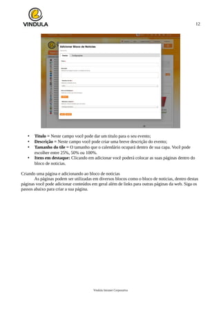 12
• Titulo = Neste campo você pode dar um titulo para o seu evento;
• Descrição = Neste campo você pode criar uma breve descrição do evento;
• Tamanho do tile = O tamanho que o calendário ocupará dentro de sua capa. Você pode
escolher entre 25%, 50% ou 100%.
• Itens em destaque: Clicando em adicionar você poderá colocar as suas páginas dentro do
bloco de noticias.
Criando uma página e adicionando ao bloco de noticias
As páginas podem ser utilizadas em diversos blocos como o bloco de noticias, dentro destas
páginas você pode adicionar conteúdos em geral além de links para outras páginas da web. Siga os
passos abaixo para criar a sua página.
Vindula Intranet Corporativa
 
