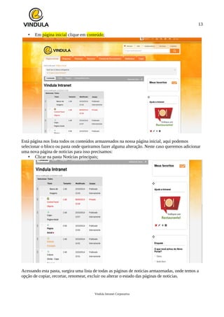 13
• Em página inicial clique em conteúdo;
Está página nos lista todos os conteúdos armazenados na nossa página inicial, aqui podemos
selecionar o bloco ou pasta onde queiramos fazer alguma alteração. Neste caso queremos adicionar
uma nova página de noticias para isso precisamos:
• Clicar na pasta Notícias principais;
Acessando esta pasta, surgira uma lista de todas as páginas de noticias armazenadas, onde temos a
opção de copiar, recortar, renomear, excluir ou alterar o estado das páginas de noticias.
Vindula Intranet Corporativa
 