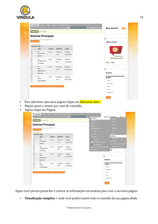 14
• Para adicionar uma nova página clique em Adicionar item...
• Depois passe o mouse por cima de conteúdo;
• Agora clique me Página.
Agora você precisa preencher e colocar as informações necessárias para criar a sua nova página:
• Visualização completa = onde você poderá inserir todo o conteúdo da sua página desde
Vindula Intranet Corporativa
 