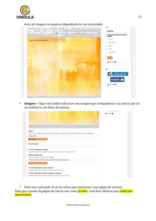 15
texto até imagens ou arquivos dependendo da sua necessidade.
• Imagem = Aqui você poderá adicionar uma imagem que acompanhará a sua noticia que ira
ser exibida no seu bloco de noticias.
• Feito isso você pode clicar em salvar para armazenar a sua página de noticias;
Note que o estado da página de noticia esta como privado, você deve alterá-lo para publicado
internamente.
Vindula Intranet Corporativa
 