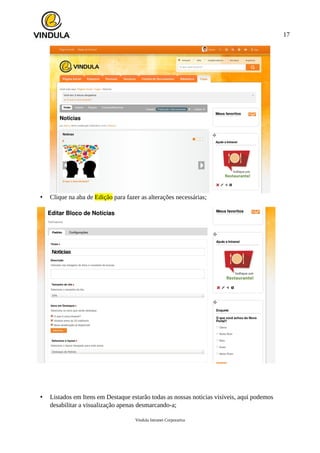 17
• Clique na aba de Edição para fazer as alterações necessárias;
• Listados em Itens em Destaque estarão todas as nossas noticias visíveis, aqui podemos
desabilitar a visualização apenas desmarcando-a;
Vindula Intranet Corporativa
 