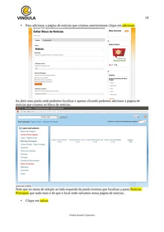18
• Para adicionar a página de noticias que criamos anteriormente clique em adicionar.
Ira abrir uma janela onde podemos localizar e apenas clicando podemos adicionar a página de
noticias que criamos ao bloco de noticias.
Note que no menu de seleção ao lado esquerdo da janela tivemos que localizar a pasta Noticias
Principais que nada mais é do que o local onde salvamos nossa página de noticias.
• Clique em salvar.
Vindula Intranet Corporativa
 