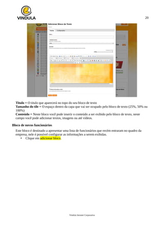 20
Titulo = O titulo que aparecerá no topo do seu bloco de texto
Tamanho do tile = O espaço dentro da capa que vai ser ocupado pelo bloco de texto (25%, 50% ou
100%)
Conteúdo = Neste bloco você pode inserir o conteúdo a ser exibido pelo bloco de texto, neste
campo você pode adicionar textos, imagens ou até vídeos.
Bloco de novos funcionários
Este bloco é destinado a apresentar uma lista de funcionários que recém entraram no quadro da
empresa, nele é possível configurar as informações a serem exibidas.
• Clique em adicionar bloco.
Vindula Intranet Corporativa
 