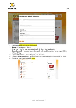 21
• E selecione Bloco de novos funcionários.
• Titulo = o nome do seu Bloco;
• Descrição = Um breve resumo da utilidade do Bloco para sua intranet;
• Tamanho do tile = o espaço que será ocupado pelo seu Bloco dentro da sua capa (100%,
50% ou 25%);
• Layout = Selecione o layout desejado para esta áreas.
• Quantidade de membros = Quantidade máxima de membros que vai aparecer no bloco.
• Feita estas alterações clique em salvar.
Vindula Intranet Corporativa
 