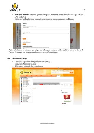 5
• Tamanho do tile = o espaço que será ocupado pelo seu Banner dentro da sua capa (100%,
50% ou 25%);
• Clique no botão adicionar para adicionar imagens armazenadas ao seu Banner.
Após selecionada as imagens que clique em salvar, e a partir de então você tera um novo Bloco de
Banner dentro de sua capa com as imagens que você selecionou.
Bloco de Aniversariantes
• Dentro da capa onde deseja adicionar o bloco;
• Clique em Adicionar bloco;
• Selecione o bloco de Aniversariantes.
Vindula Intranet Corporativa
 