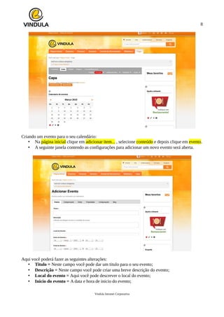8
Criando um evento para o seu calendário:
• Na página inicial clique em adicionar item... , selecione conteúdo e depois clique em evento.
• A seguinte janela contendo as configurações para adicionar um novo evento será aberta.
Aqui você poderá fazer as seguintes alterações:
• Titulo = Neste campo você pode dar um titulo para o seu evento;
• Descrição = Neste campo você pode criar uma breve descrição do evento;
• Local do evento = Aqui você pode descrever o local do evento;
• Inicio do evento = A data e hora de inicio do evento;
Vindula Intranet Corporativa
 