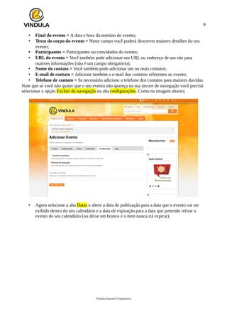 9
• Final do evento = A data e hora do termino do evento;
• Texto do corpo do evento = Neste campo você poderá descrever maiores detalhes do seu
evento;
• Participantes = Participantes ou convidados do evento;
• URL do evento = Você também pode adicionar um URL ou endereço de um site para
maiores informações (não é um campo obrigatório);
• Nome do contato = Você também pode adicionar um ou mais contatos;
• E-mail de contato = Adicione também o e-mail dos contatos referentes ao evento;
• Telefone de contato = Se necessário adicione o telefone dos contatos para maiores duvidas.
Note que se você não quiser que o seu evento não apareça na sua árvore de navegação você precisá
selecionar a opção Excluir da navegação na aba configurações. Como na imagem abaixo;
• Agora selecione a aba Datas e altere a data de publicação para a data que o evento vai ser
exibido dentro do seu calendário e a data de expiração para a data que pretende retirar o
evento do seu calendário (ou deixe em branco e o item nunca irá expirar).
Vindula Intranet Corporativa
 
