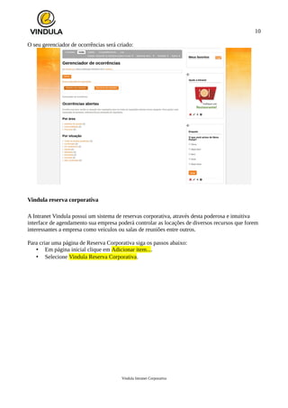 10
O seu gerenciador de ocorrências será criado:
Vindula reserva corporativa
A Intranet Vindula possui um sistema de reservas corporativa, através desta poderosa e intuitiva
interface de agendamento sua empresa poderá controlar as locações de diversos recursos que forem
interessantes a empresa como veículos ou salas de reuniões entre outros.
Para criar uma página de Reserva Corporativa siga os passos abaixo:
• Em página inicial clique em Adicionar item....
• Selecione Vindula Reserva Corporativa.
Vindula Intranet Corporativa
 