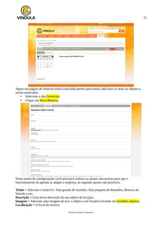 12
Agora sua página de reservas estará concluída porém precisamos adicionar os itens ou objetos a
serem reservados.
• Selecione a aba Gerenciar;
• Clique em Nova Reserva.
Nesta janela de configurações você precisará realizar os ajustes necessárias para que o
funcionamento da agenda se adapte a empresa, os seguinte ajustes são possíveis.
Titulo = Adicione o titulo Ex: Sala grande de reuniões, Sala pequena de Reuniões, Reserva de
Veículo e etc;
Descrição = Uma breve descrição do seu objeto de locação;
Imagem = Adicione uma imagem do (ex: o objeto a ser locado) clicando em Escolher arquivo;
Localização = O local da reserva;
Vindula Intranet Corporativa
 