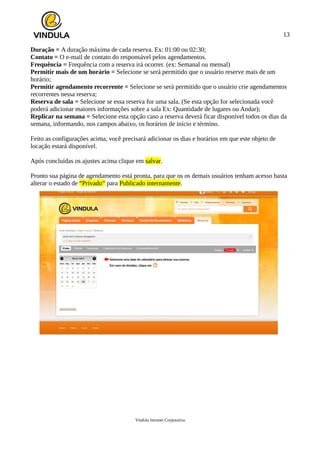 13
Duração = A duração máxima de cada reserva. Ex: 01:00 ou 02:30;
Contato = O e-mail de contato do responsável pelos agendamentos.
Frequência = Frequência com a reserva irá ocorrer. (ex: Semanal ou mensal)
Permitir mais de um horário = Selecione se será permitido que o usuário reserve mais de um
horário;
Permitir agendamento recorrente = Selecione se será permitido que o usuário crie agendamentos
recorrentes nessa reserva;
Reserva de sala = Selecione se essa reserva for uma sala. (Se esta opção for selecionada você
poderá adicionar maiores informações sobre a sala Ex: Quantidade de lugares ou Andar);
Replicar na semana = Selecione esta opção caso a reserva deverá ficar disponível todos os dias da
semana, informando, nos campos abaixo, os horários de início e término.
Feito as configurações acima, você precisará adicionar os dias e horários em que este objeto de
locação estará disponível.
Após concluídas os ajustes acima clique em salvar.
Pronto sua página de agendamento está pronta, para que os os demais usuários tenham acesso basta
alterar o estado de “Privado” para Publicado internamente.
Vindula Intranet Corporativa
 