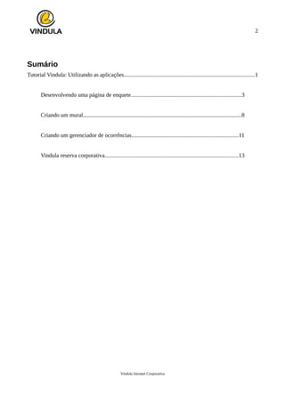 2
Sumário
Tutorial Vindula: Utilizando as aplicações...........................................................................................1
Desenvolvendo uma página de enquete.............................................................................3
Criando um mural..............................................................................................................8
Criando um gerenciador de ocorrências..........................................................................11
Vindula reserva corporativa.............................................................................................13
Vindula Intranet Corporativa
 