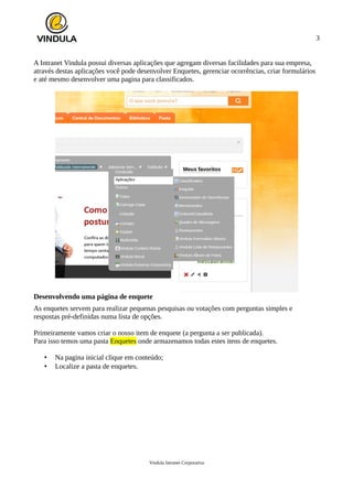 3
A Intranet Vindula possui diversas aplicações que agregam diversas facilidades para sua empresa,
através destas aplicações você pode desenvolver Enquetes, gerenciar ocorrências, criar formulários
e até mesmo desenvolver uma pagina para classificados.
Desenvolvendo uma página de enquete
As enquetes servem para realizar pequenas pesquisas ou votações com perguntas simples e
respostas pré-definidas numa lista de opções.
Primeiramente vamos criar o nosso item de enquete (a pergunta a ser publicada).
Para isso temos uma pasta Enquetes onde armazenamos todas estes itens de enquetes.
• Na pagina inicial clique em conteúdo;
• Localize a pasta de enquetes.
Vindula Intranet Corporativa
 