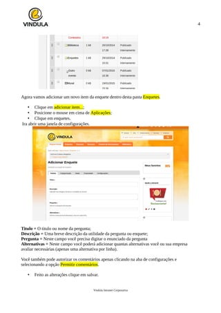 4
Agora vamos adicionar um novo item da enquete dentro desta pasta Enquetes.
• Clique em adicionar item...;
• Posicione o mouse em cima de Aplicações;
• Clique em enquetes.
Ira abrir uma janela de configurações.
Titulo = O titulo ou nome da pergunta;
Descrição = Uma breve descrição da utilidade da pergunta ou enquete;
Pergunta = Neste campo você precisa digitar o enunciado da pergunta
Alternativas = Neste campo você poderá adicionar quantas alternativas você ou sua empresa
avaliar necessárias (apenas uma alternativa por linha).
Você também pode autorizar os comentários apenas clicando na aba de configurações e
selecionando a opção Permitir comentários.
• Feito as alterações clique em salvar.
Vindula Intranet Corporativa
 