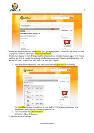 5
Note que o estado da enquete esta Privado, para que a pergunta seja visualizada por outros usuários
você precisa alterar o estado para Publicar internamente.
Pronto sua pergunta ou item de enquete já foi armazenado na pasta de enquetes, agora você precisa
publicar seu item de enquete ou pergunta em alguma enquete, esta Enquetes pode já existir e você
apenas adiciona a pergunta, ou você pode criar uma nova enquete.
• Para criar uma nova enquete você precisará acessar a Pagina inicial da intranet;
• Em conteúdo selecione a pasta local ou capa onde você deseja que sua enquete seja
apresentada.(neste caso irei criá-la na pagina inicial).
• Feito isso clique em Adicionar bloco;
• Selecione o Bloco de Enquete.
A seguinte janela será aberta:
Vindula Intranet Corporativa
 
