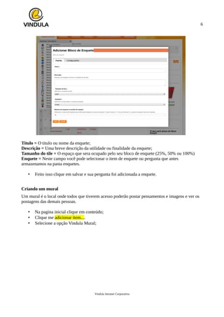 6
Titulo = O titulo ou nome da enquete;
Descrição = Uma breve descrição da utilidade ou finalidade da enquete;
Tamanho do tile = O espaço que sera ocupado pelo seu bloco de enquete (25%, 50% ou 100%)
Enquete = Neste campo você pode selecionar o item de enquete ou pergunta que antes
armazenamos na pasta enquetes.
• Feito isso clique em salvar e sua pergunta foi adicionada a enquete.
Criando um mural
Um mural é o local onde todos que tiverem acesso poderão postar pensamentos e imagens e ver os
postagens das demais pessoas.
• Na pagina inicial clique em conteúdo;
• Clique me adicionar item....
• Selecione a opção Vindula Mural;
Vindula Intranet Corporativa
 