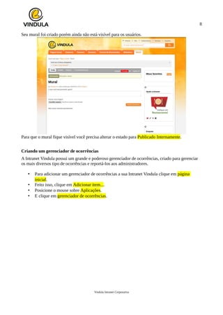 8
Seu mural foi criado porém ainda não está visível para os usuários.
Para que o mural fique visível você precisa alterar o estado para Publicado Internamente.
Criando um gerenciador de ocorrências
A Intranet Vindula possui um grande e poderoso gerenciador de ocorrências, criado para gerenciar
os mais diversos tipo de ocorrências e reportá-los aos administradores.
• Para adicionar um gerenciador de ocorrências a sua Intranet Vindula clique em página
inicial.
• Feito isso, clique em Adicionar item....
• Posicione o mouse sobre Aplicações.
• E clique em gerenciador de ocorrências.
Vindula Intranet Corporativa
 