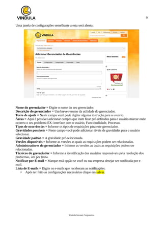 9
Uma janela de configurações semelhante a esta será aberta:
Nome do gerenciador = Digite o nome do seu gerenciador.
Descrição do gerenciador = Um breve resumo da utilidade do gerenciador.
Texto de ajuda = Neste campo você pode digitar alguma instrução para o usuário.
Áreas = Aqui é possível adicionar campos que iram ficar pré-definidos para o usuário marcar onde
ocorreu o seu problema EX: interface com o usuário, Funcionalidade, Processo.
Tipos de ocorrências = Informe os tipos de requisições para este gerenciador.
Gravidades possíveis = Neste campo você pode adicionar níveis de gravidades para o usuário
selecionar.
Gravidade padrão = A gravidade pré-selecionada.
Versões disponíveis = Informe as versões as quais as requisições podem ser relacionadas.
Administradores do gerenciador = Informe as versões as quais as requisições podem ser
relacionadas.
Técnicos do gerenciador = Informe a identificação dos usuários responsáveis pela resolução dos
problemas, um por linha.
Notificar por E-mail = Marque está opção se você ou sua empresa desejar ser notificada por e-
mail.
Lista de E-mails = Digite os e-mails que receberam as notificações.
• Após ter feito as configurações necessárias clique em salvar.
Vindula Intranet Corporativa
 