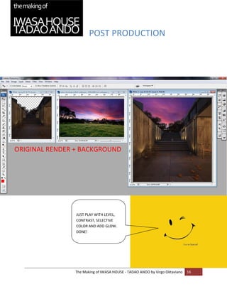 POST PRODUCTION 


    
    

    

    

    

    

    

    

    

ORIGINAL RENDER + BACKGROUND
    

    

    

    

    

    
                 
    
                JUST PLAY WITH LEVEL, 
    
                CONTRAST, SELECTIVE 
                COLOR AND ADD GLOW. 
                DONE! 
    

    

    



                The Making of IWASA HOUSE ‐ TADAO ANDO by Virgo Oktaviano  16 
    
 