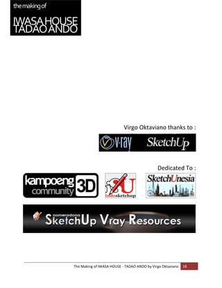  
                                                                      
                                                                      
                                                                      
                                                                      
                               Virgo Oktaviano thanks to : 
                                                                      

                                                                      

                                                                      

                                                 Dedicated To : 




    The Making of IWASA HOUSE ‐ TADAO ANDO by Virgo Oktaviano  18 
 
 