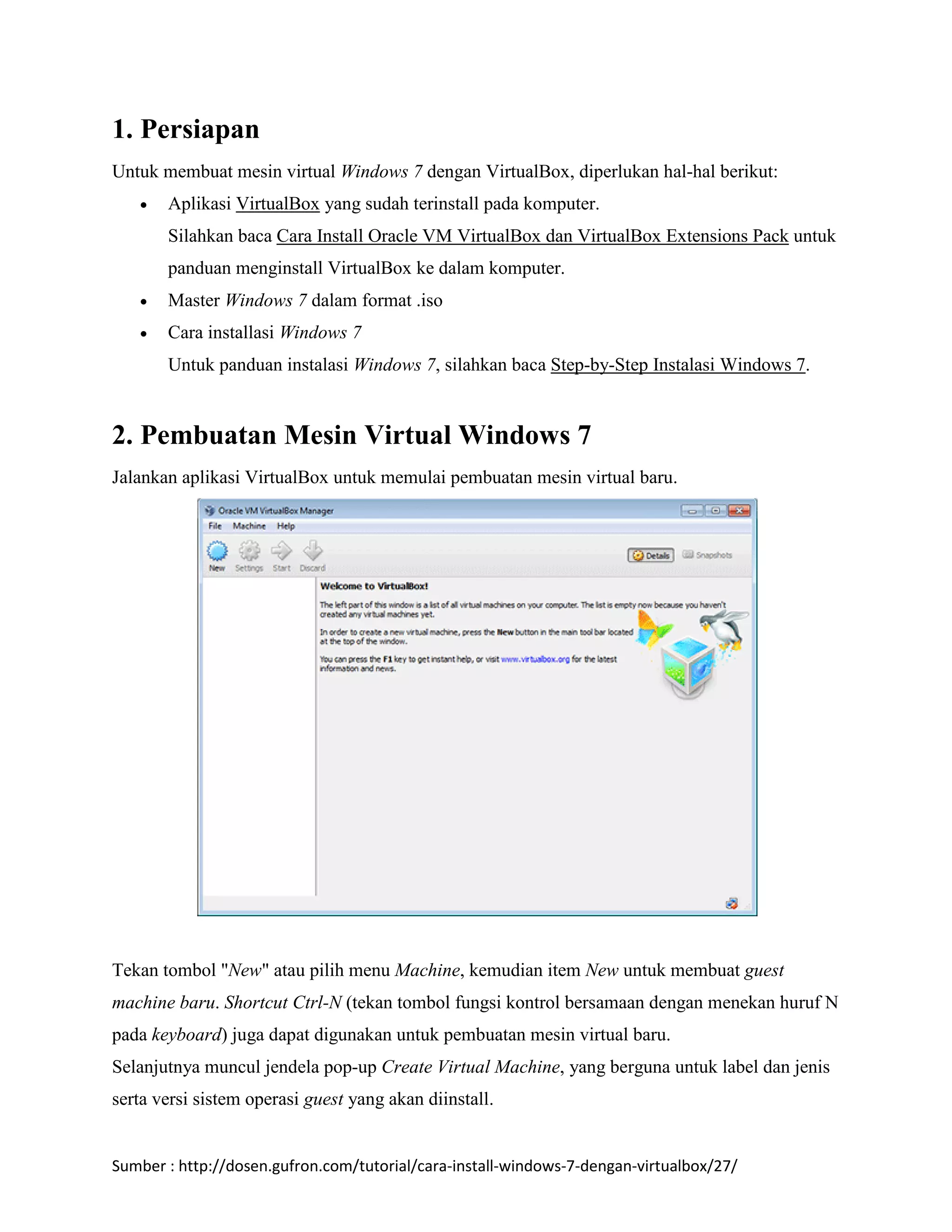 1. Persiapan 
Untuk membuat mesin virtual Windows 7 dengan VirtualBox, diperlukan hal-hal berikut: 
 Aplikasi VirtualBox yang sudah terinstall pada komputer. 
Silahkan baca Cara Install Oracle VM VirtualBox dan VirtualBox Extensions Pack untuk 
panduan menginstall VirtualBox ke dalam komputer. 
 Master Windows 7 dalam format .iso 
 Cara installasi Windows 7 
Untuk panduan instalasi Windows 7, silahkan baca Step-by-Step Instalasi Windows 7. 
2. Pembuatan Mesin Virtual Windows 7 
Jalankan aplikasi VirtualBox untuk memulai pembuatan mesin virtual baru. 
Tekan tombol "New" atau pilih menu Machine, kemudian item New untuk membuat guest 
machine baru. Shortcut Ctrl-N (tekan tombol fungsi kontrol bersamaan dengan menekan huruf N 
pada keyboard) juga dapat digunakan untuk pembuatan mesin virtual baru. 
Selanjutnya muncul jendela pop-up Create Virtual Machine, yang berguna untuk label dan jenis 
serta versi sistem operasi guest yang akan diinstall. 
Sumber : http://dosen.gufron.com/tutorial/cara-install-windows-7-dengan-virtualbox/27/ 
 