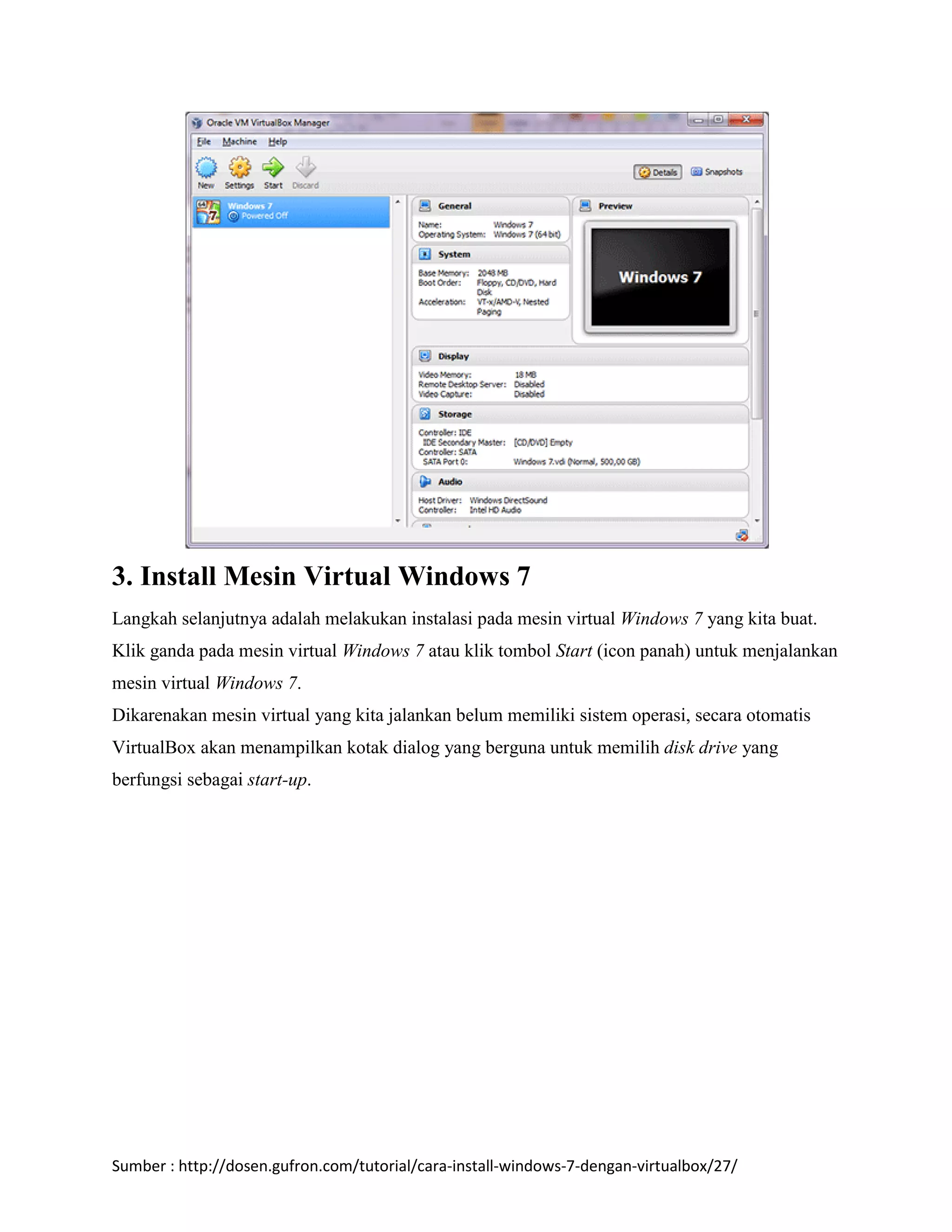 3. Install Mesin Virtual Windows 7 
Langkah selanjutnya adalah melakukan instalasi pada mesin virtual Windows 7 yang kita buat. 
Klik ganda pada mesin virtual Windows 7 atau klik tombol Start (icon panah) untuk menjalankan 
mesin virtual Windows 7. 
Dikarenakan mesin virtual yang kita jalankan belum memiliki sistem operasi, secara otomatis 
VirtualBox akan menampilkan kotak dialog yang berguna untuk memilih disk drive yang 
berfungsi sebagai start-up. 
Sumber : http://dosen.gufron.com/tutorial/cara-install-windows-7-dengan-virtualbox/27/ 
 