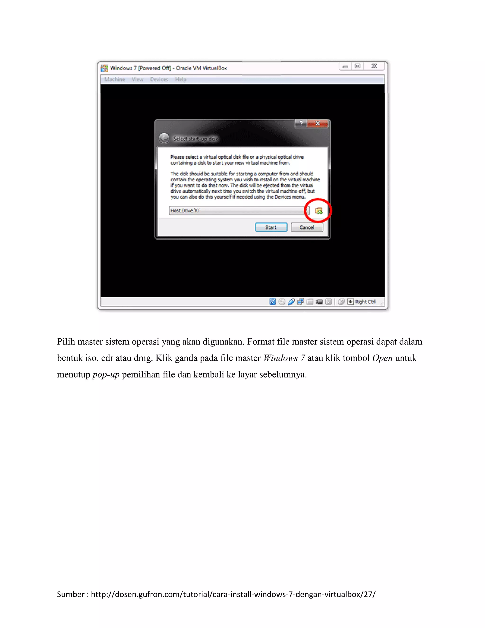 Pilih master sistem operasi yang akan digunakan. Format file master sistem operasi dapat dalam 
bentuk iso, cdr atau dmg. Klik ganda pada file master Windows 7 atau klik tombol Open untuk 
menutup pop-up pemilihan file dan kembali ke layar sebelumnya. 
Sumber : http://dosen.gufron.com/tutorial/cara-install-windows-7-dengan-virtualbox/27/ 
 