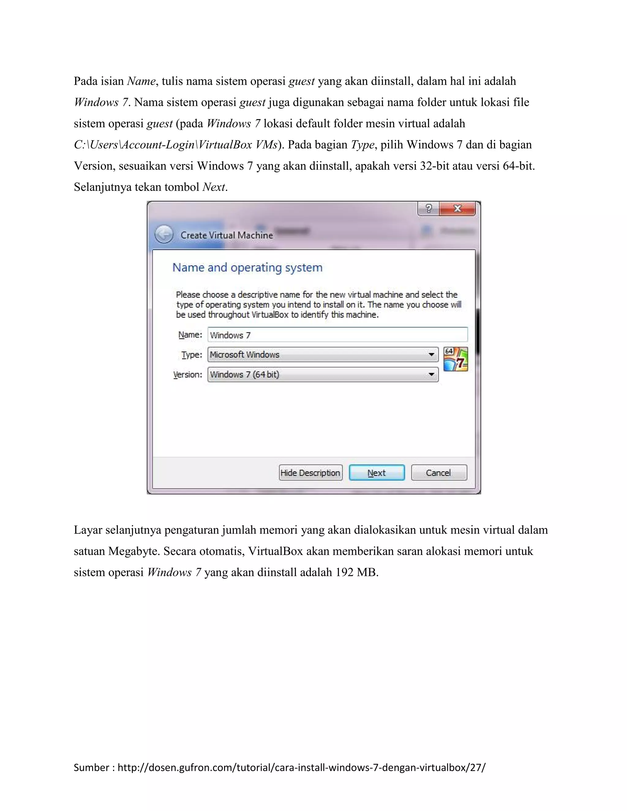Pada isian Name, tulis nama sistem operasi guest yang akan diinstall, dalam hal ini adalah 
Windows 7. Nama sistem operasi guest juga digunakan sebagai nama folder untuk lokasi file 
sistem operasi guest (pada Windows 7 lokasi default folder mesin virtual adalah 
C:UsersAccount-LoginVirtualBox VMs). Pada bagian Type, pilih Windows 7 dan di bagian 
Version, sesuaikan versi Windows 7 yang akan diinstall, apakah versi 32-bit atau versi 64-bit. 
Selanjutnya tekan tombol Next. 
Layar selanjutnya pengaturan jumlah memori yang akan dialokasikan untuk mesin virtual dalam 
satuan Megabyte. Secara otomatis, VirtualBox akan memberikan saran alokasi memori untuk 
sistem operasi Windows 7 yang akan diinstall adalah 192 MB. 
Sumber : http://dosen.gufron.com/tutorial/cara-install-windows-7-dengan-virtualbox/27/ 
 