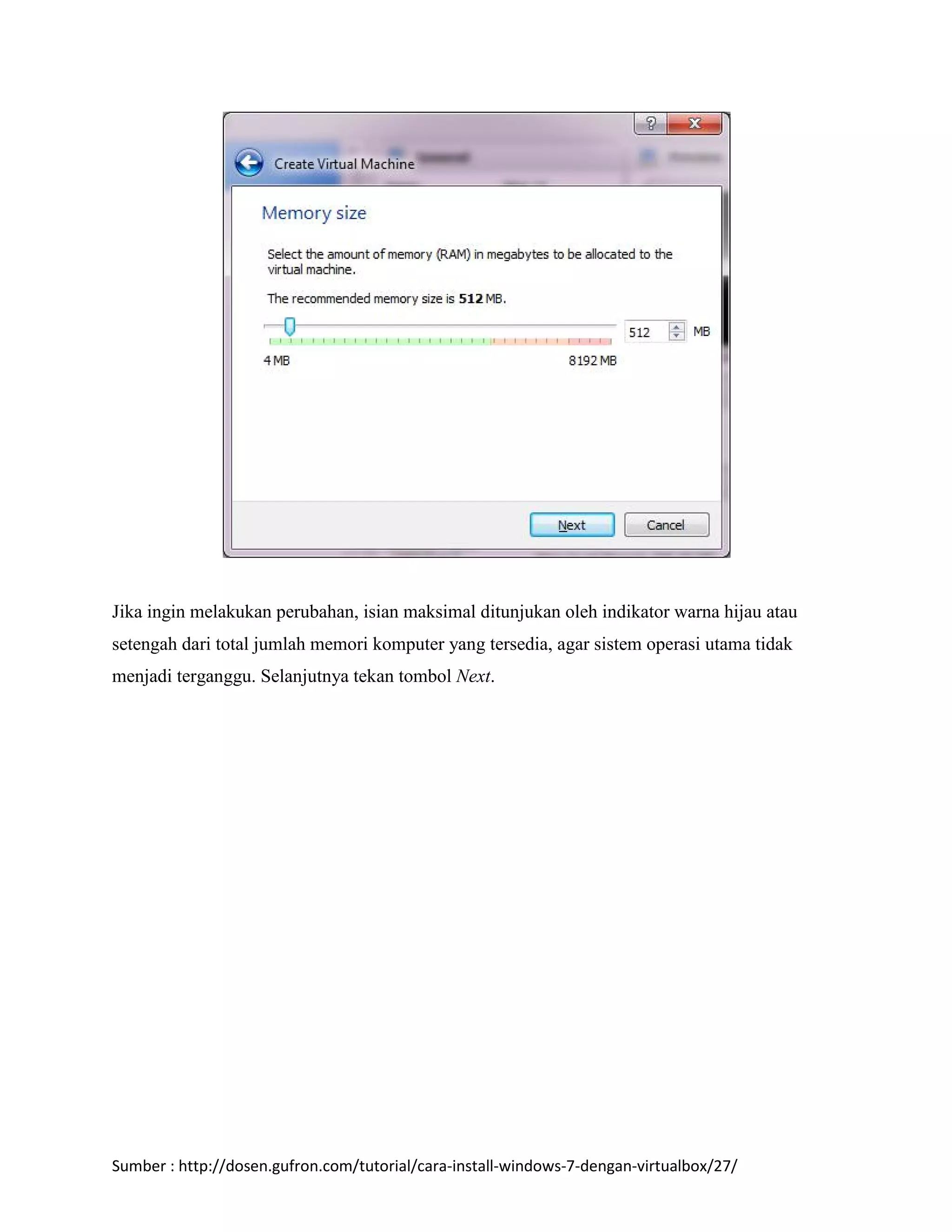 Jika ingin melakukan perubahan, isian maksimal ditunjukan oleh indikator warna hijau atau 
setengah dari total jumlah memori komputer yang tersedia, agar sistem operasi utama tidak 
menjadi terganggu. Selanjutnya tekan tombol Next. 
Sumber : http://dosen.gufron.com/tutorial/cara-install-windows-7-dengan-virtualbox/27/ 
 