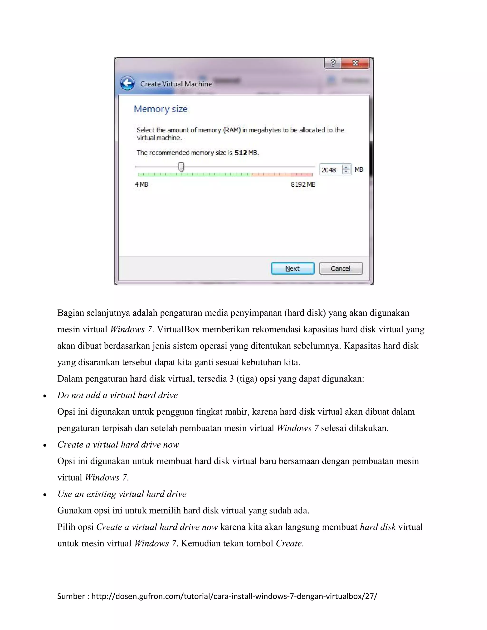 Bagian selanjutnya adalah pengaturan media penyimpanan (hard disk) yang akan digunakan 
mesin virtual Windows 7. VirtualBox memberikan rekomendasi kapasitas hard disk virtual yang 
akan dibuat berdasarkan jenis sistem operasi yang ditentukan sebelumnya. Kapasitas hard disk 
yang disarankan tersebut dapat kita ganti sesuai kebutuhan kita. 
Dalam pengaturan hard disk virtual, tersedia 3 (tiga) opsi yang dapat digunakan: 
 Do not add a virtual hard drive 
Opsi ini digunakan untuk pengguna tingkat mahir, karena hard disk virtual akan dibuat dalam 
pengaturan terpisah dan setelah pembuatan mesin virtual Windows 7 selesai dilakukan. 
 Create a virtual hard drive now 
Opsi ini digunakan untuk membuat hard disk virtual baru bersamaan dengan pembuatan mesin 
virtual Windows 7. 
 Use an existing virtual hard drive 
Gunakan opsi ini untuk memilih hard disk virtual yang sudah ada. 
Pilih opsi Create a virtual hard drive now karena kita akan langsung membuat hard disk virtual 
untuk mesin virtual Windows 7. Kemudian tekan tombol Create. 
Sumber : http://dosen.gufron.com/tutorial/cara-install-windows-7-dengan-virtualbox/27/ 
 