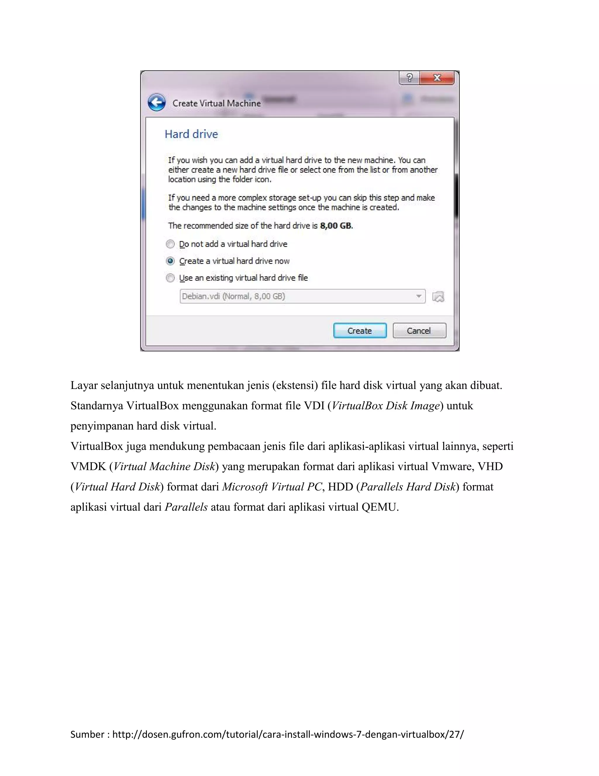 Layar selanjutnya untuk menentukan jenis (ekstensi) file hard disk virtual yang akan dibuat. 
Standarnya VirtualBox menggunakan format file VDI (VirtualBox Disk Image) untuk 
penyimpanan hard disk virtual. 
VirtualBox juga mendukung pembacaan jenis file dari aplikasi-aplikasi virtual lainnya, seperti 
VMDK (Virtual Machine Disk) yang merupakan format dari aplikasi virtual Vmware, VHD 
(Virtual Hard Disk) format dari Microsoft Virtual PC, HDD (Parallels Hard Disk) format 
aplikasi virtual dari Parallels atau format dari aplikasi virtual QEMU. 
Sumber : http://dosen.gufron.com/tutorial/cara-install-windows-7-dengan-virtualbox/27/ 
 