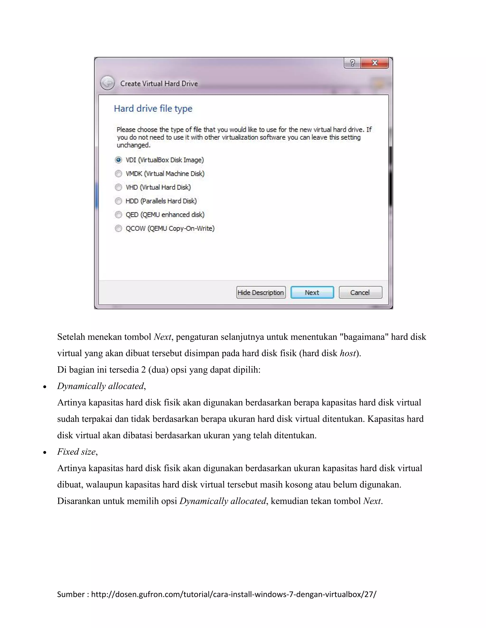 Setelah menekan tombol Next, pengaturan selanjutnya untuk menentukan "bagaimana" hard disk 
virtual yang akan dibuat tersebut disimpan pada hard disk fisik (hard disk host). 
Di bagian ini tersedia 2 (dua) opsi yang dapat dipilih: 
 Dynamically allocated, 
Artinya kapasitas hard disk fisik akan digunakan berdasarkan berapa kapasitas hard disk virtual 
sudah terpakai dan tidak berdasarkan berapa ukuran hard disk virtual ditentukan. Kapasitas hard 
disk virtual akan dibatasi berdasarkan ukuran yang telah ditentukan. 
 Fixed size, 
Artinya kapasitas hard disk fisik akan digunakan berdasarkan ukuran kapasitas hard disk virtual 
dibuat, walaupun kapasitas hard disk virtual tersebut masih kosong atau belum digunakan. 
Disarankan untuk memilih opsi Dynamically allocated, kemudian tekan tombol Next. 
Sumber : http://dosen.gufron.com/tutorial/cara-install-windows-7-dengan-virtualbox/27/ 
 
