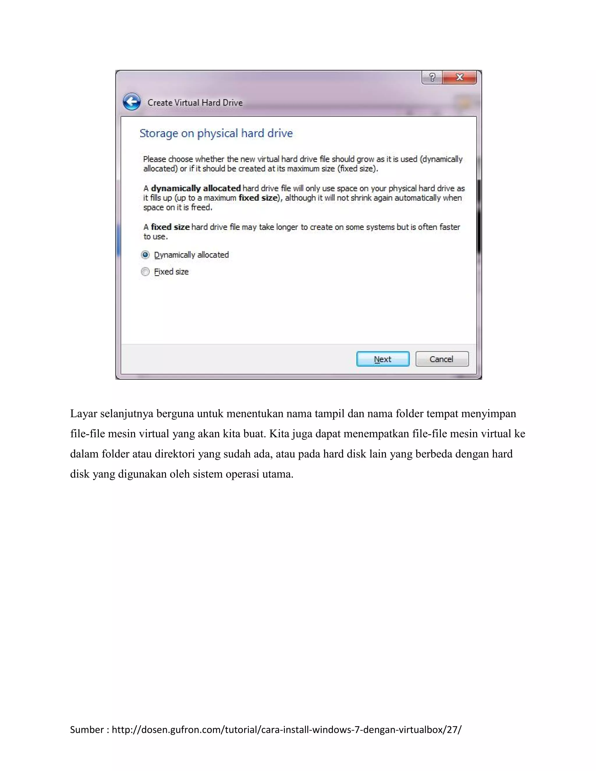 Layar selanjutnya berguna untuk menentukan nama tampil dan nama folder tempat menyimpan 
file-file mesin virtual yang akan kita buat. Kita juga dapat menempatkan file-file mesin virtual ke 
dalam folder atau direktori yang sudah ada, atau pada hard disk lain yang berbeda dengan hard 
disk yang digunakan oleh sistem operasi utama. 
Sumber : http://dosen.gufron.com/tutorial/cara-install-windows-7-dengan-virtualbox/27/ 
 