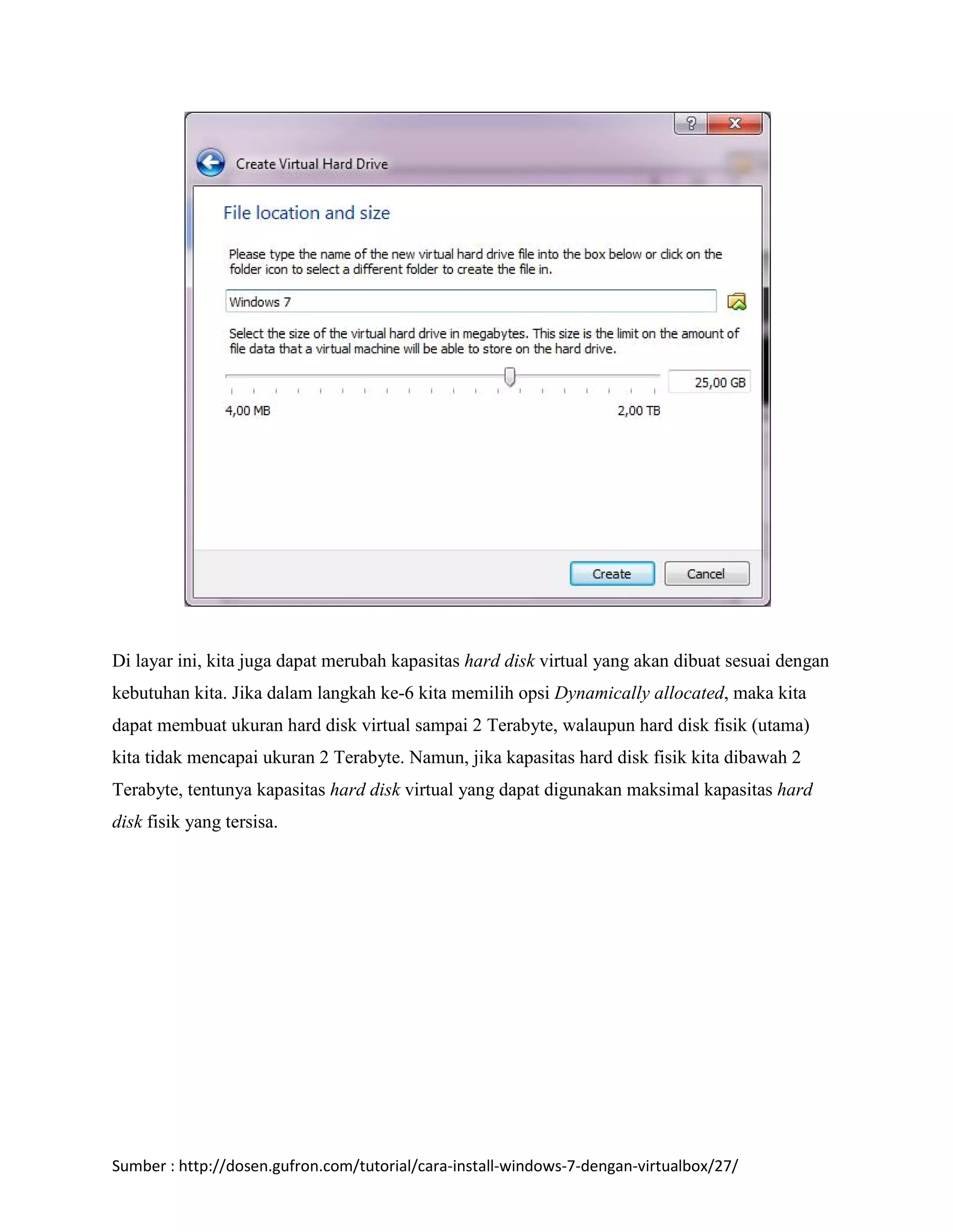 Di layar ini, kita juga dapat merubah kapasitas hard disk virtual yang akan dibuat sesuai dengan 
kebutuhan kita. Jika dalam langkah ke-6 kita memilih opsi Dynamically allocated, maka kita 
dapat membuat ukuran hard disk virtual sampai 2 Terabyte, walaupun hard disk fisik (utama) 
kita tidak mencapai ukuran 2 Terabyte. Namun, jika kapasitas hard disk fisik kita dibawah 2 
Terabyte, tentunya kapasitas hard disk virtual yang dapat digunakan maksimal kapasitas hard 
disk fisik yang tersisa. 
Sumber : http://dosen.gufron.com/tutorial/cara-install-windows-7-dengan-virtualbox/27/ 
 